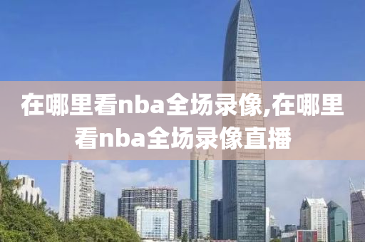 在哪里看nba全场录像,在哪里看nba全场录像直播